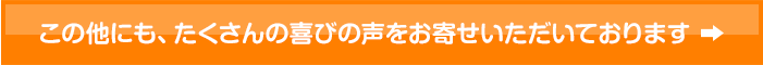 この他にも、たくさんの喜びの声をお寄せいただいております。